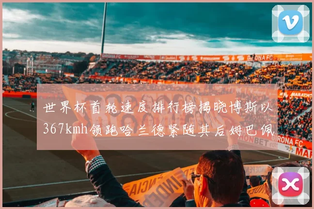 世界杯首轮速度排行榜揭晓博斯以367kmh领跑哈兰德紧随其后姆巴佩位列第九