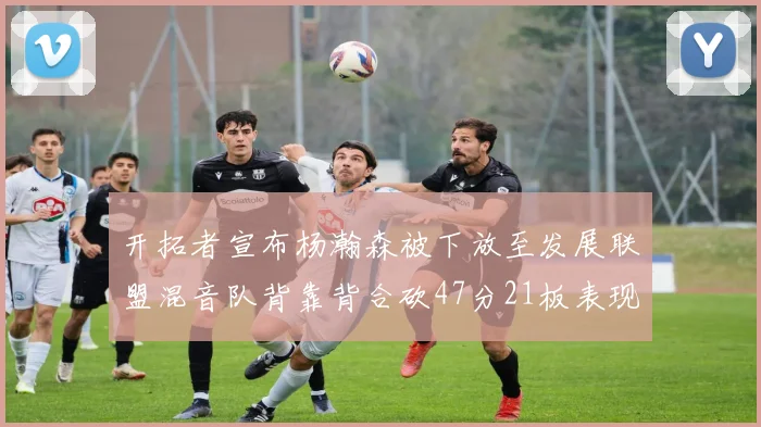 开拓者宣布杨瀚森被下放至发展联盟混音队背靠背合砍47分21板表现出色