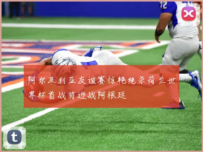 阿尔及利亚友谊赛惊艳绝杀荷兰世界杯首战将迎战阿根廷