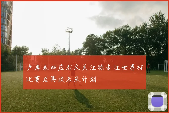 卢库米回应尤文关注称专注世界杯比赛后再谈未来计划