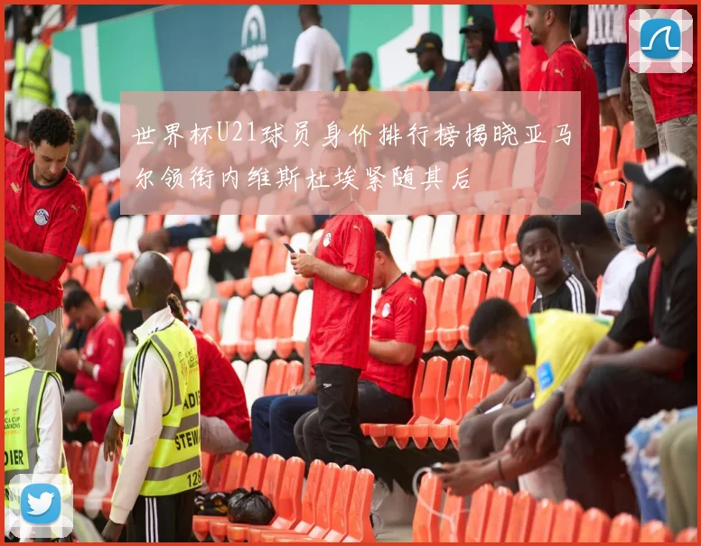 世界杯U21球员身价排行榜揭晓亚马尔领衔内维斯杜埃紧随其后