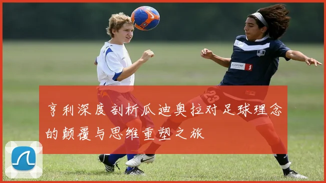 亨利深度剖析瓜迪奥拉对足球理念的颠覆与思维重塑之旅