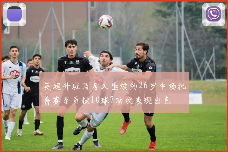 英超升班马考文垂续约26岁中场托普赛季贡献10球7助攻表现出色