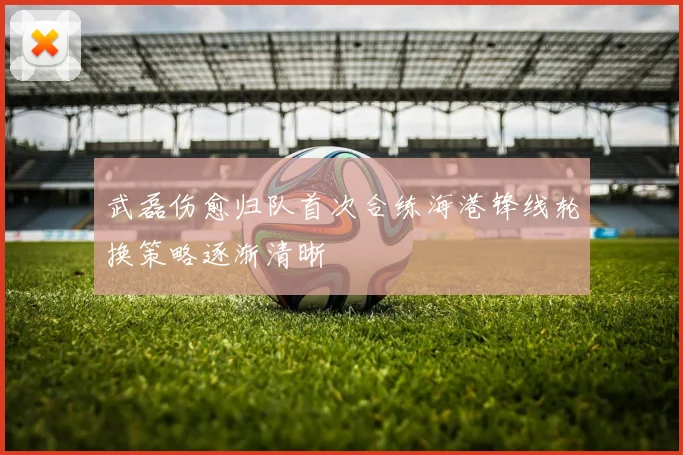 武磊伤愈归队首次合练海港锋线轮换策略逐渐清晰