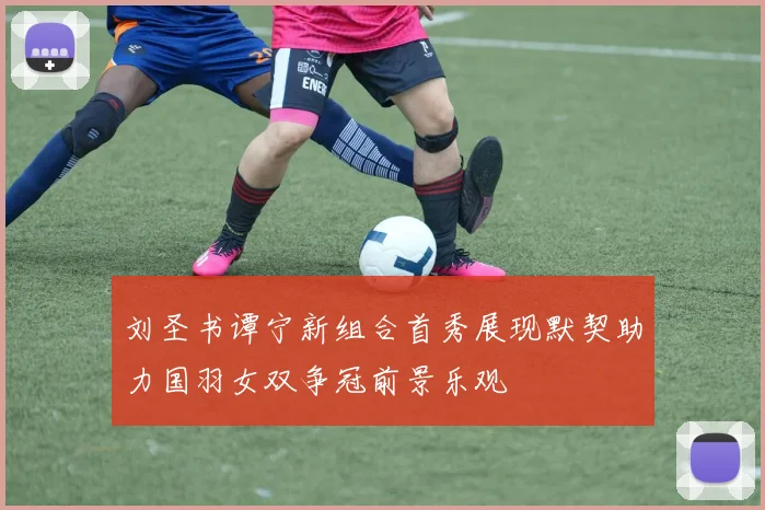 刘圣书谭宁新组合首秀展现默契助力国羽女双争冠前景乐观