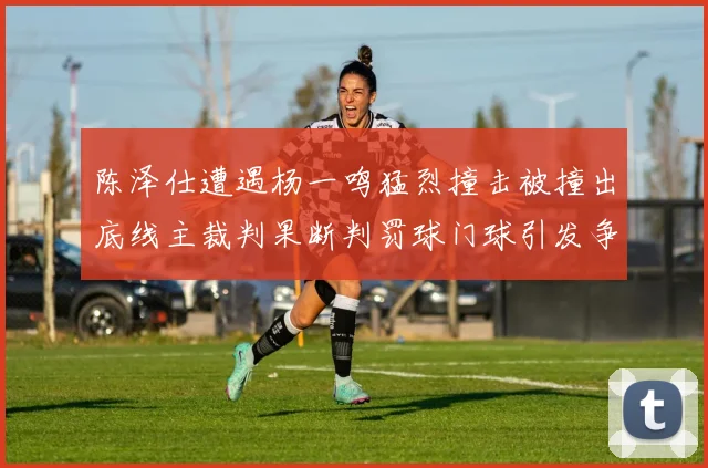 陈泽仕遭遇杨一鸣猛烈撞击被撞出底线主裁判果断判罚球门球引发争议