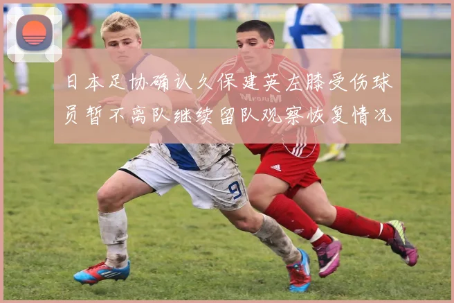日本足协确认久保建英左膝受伤球员暂不离队继续留队观察恢复情况