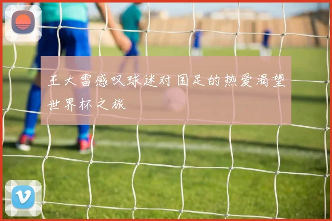 王大雷感叹球迷对国足的热爱渴望世界杯之旅