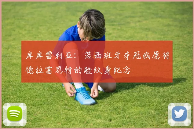 库库雷利亚：若西班牙夺冠我愿将德拉富恩特的脸纹身纪念