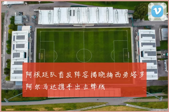 阿根廷队首发阵容揭晓梅西劳塔罗阿尔马达携手出击锋线