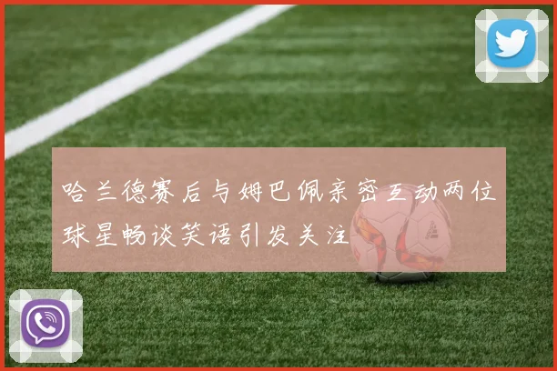 哈兰德赛后与姆巴佩亲密互动两位球星畅谈笑语引发关注