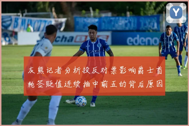 灰熊记者分析投反对票影响爵士首轮签贬值连续抽中前五的背后原因