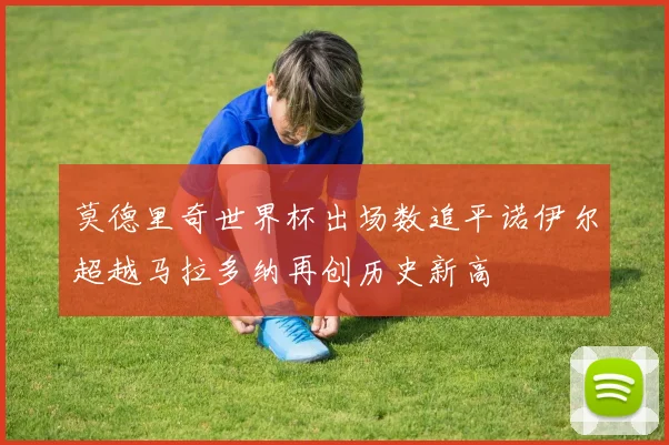 莫德里奇世界杯出场数追平诺伊尔超越马拉多纳再创历史新高