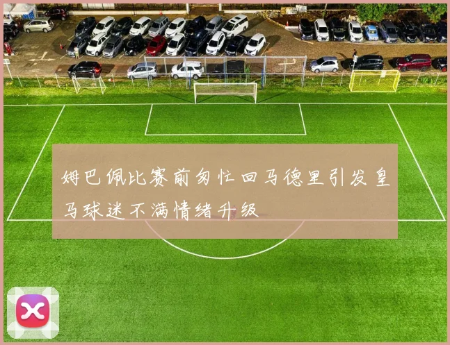 姆巴佩比赛前匆忙回马德里引发皇马球迷不满情绪升级