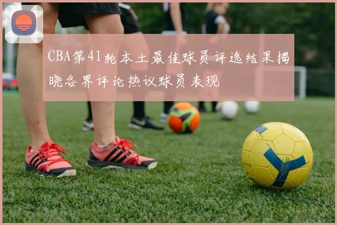 CBA第41轮本土最佳球员评选结果揭晓各界评论热议球员表现