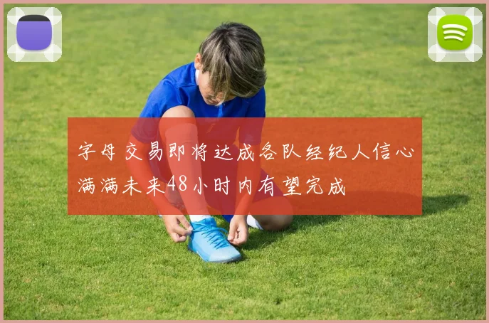 字母交易即将达成各队经纪人信心满满未来48小时内有望完成