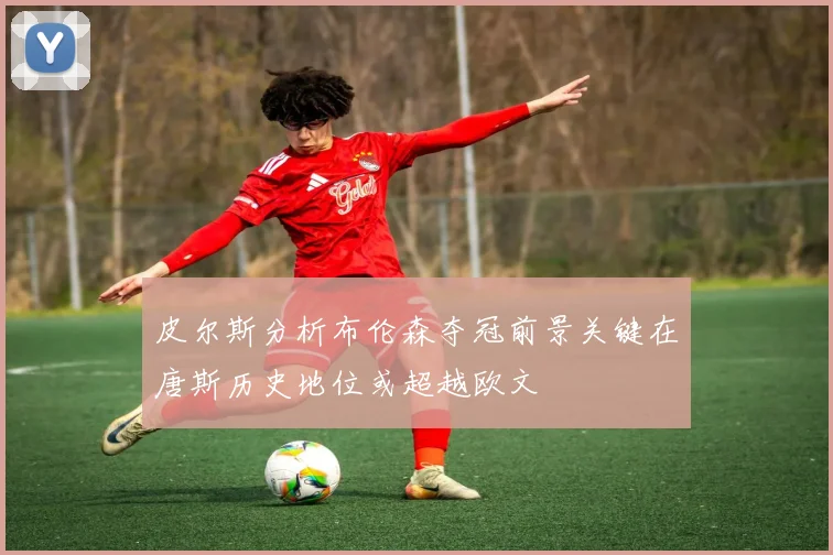 皮尔斯分析布伦森夺冠前景关键在唐斯历史地位或超越欧文