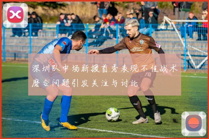 深圳队中场新援首秀表现不佳战术磨合问题引发关注与讨论
