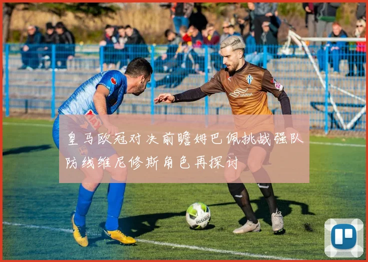 皇马欧冠对决前瞻姆巴佩挑战强队防线维尼修斯角色再探讨