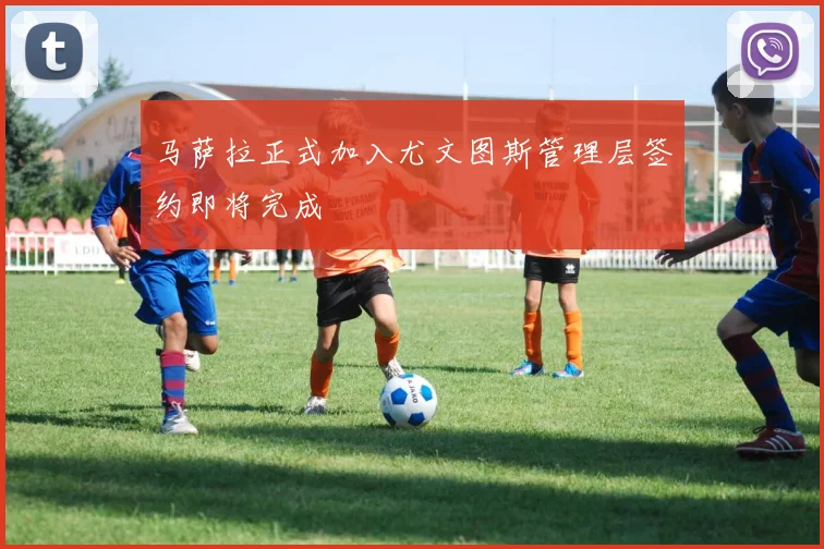 马萨拉正式加入尤文图斯管理层签约即将完成