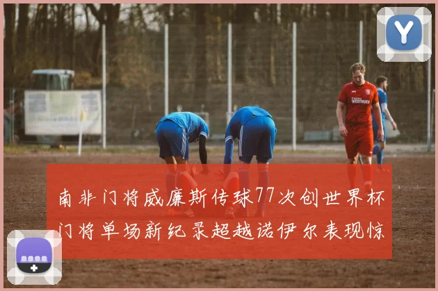 南非门将威廉斯传球77次创世界杯门将单场新纪录超越诺伊尔表现惊艳