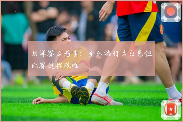 刘洋赛后感言：全队执行力出色但比赛过程艰难