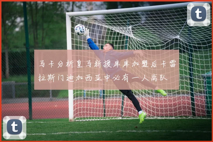 马卡分析皇马新援库库加盟后卡雷拉斯门迪加西亚中必有一人离队