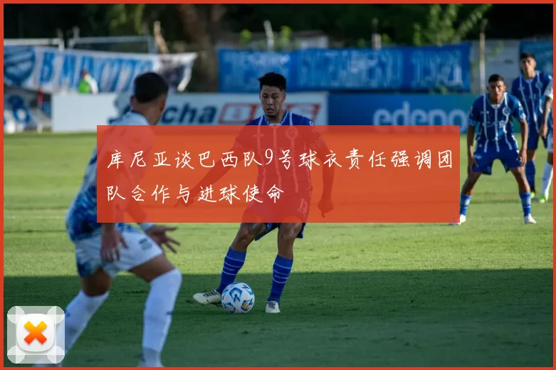 库尼亚谈巴西队9号球衣责任强调团队合作与进球使命