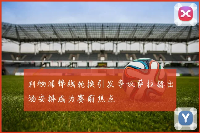利物浦锋线轮换引发争议萨拉赫出场安排成为赛前焦点