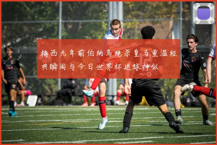 梅西九年前伯纳乌绝杀皇马重温经典瞬间与今日世界杯进球神似