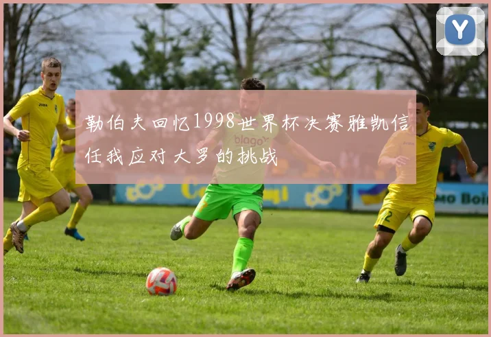 勒伯夫回忆1998世界杯决赛雅凯信任我应对大罗的挑战